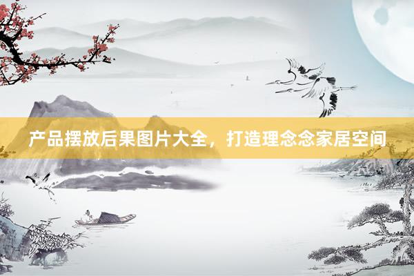 产品摆放后果图片大全，打造理念念家居空间