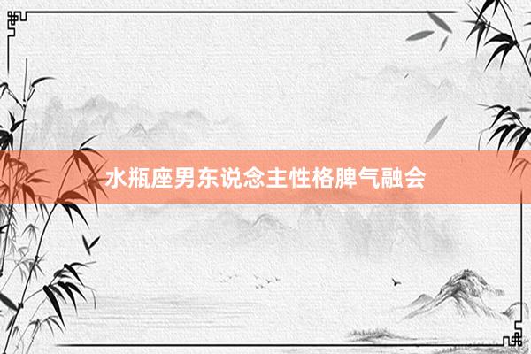 水瓶座男东说念主性格脾气融会